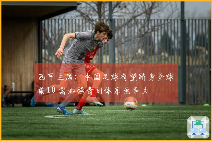 西甲主席：中国足球有望跻身全球前10 需加强青训体系竞争力