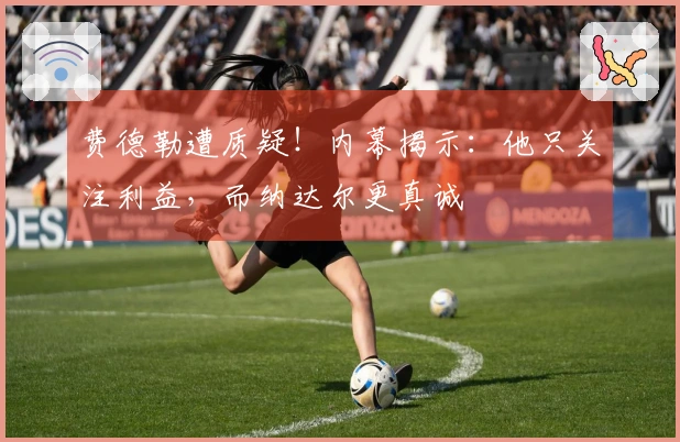 费德勒遭质疑！内幕揭示：他只关注利益，而纳达尔更真诚