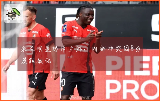 米兰明星怒斥主帅，内部冲突因8分差距激化