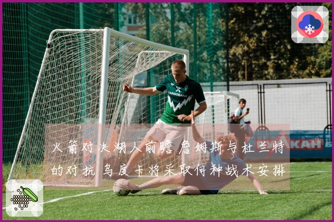 火箭对决湖人前瞻 詹姆斯与杜兰特的对抗 乌度卡将采取何种战术安排