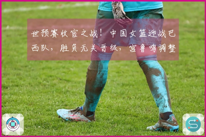 世预赛收官之战！中国女篮迎战巴西队，胜负无关晋级，宫鲁鸣调整阵容