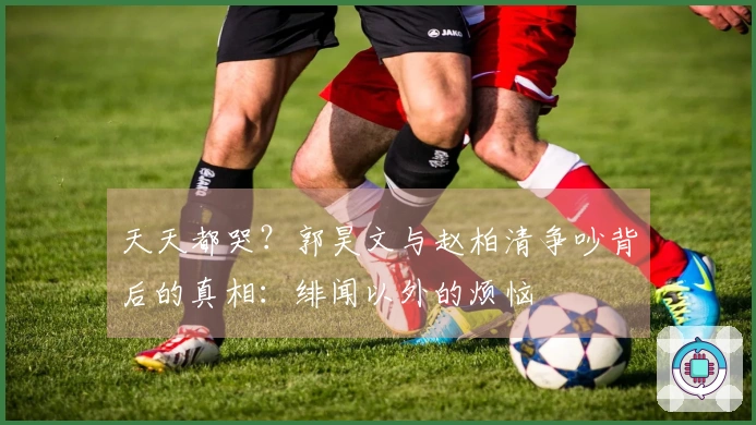 天天都哭？郭昊文与赵柏清争吵背后的真相：绯闻以外的烦恼