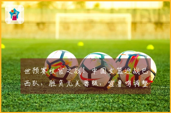 世预赛收官之战！中国女篮迎战巴西队，胜负无关晋级，宫鲁鸣调整阵容