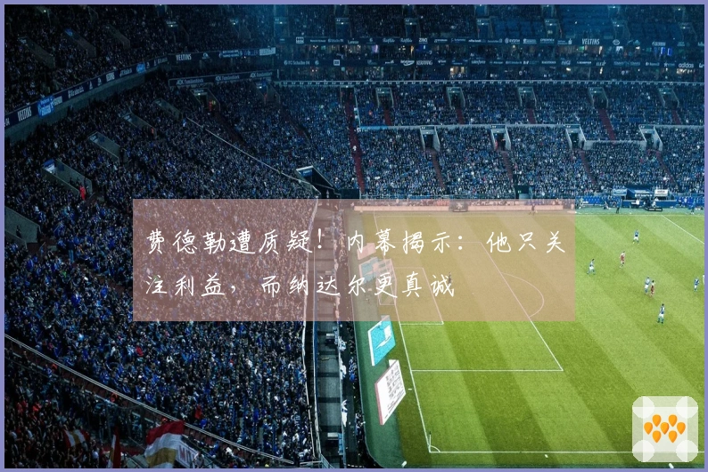 费德勒遭质疑！内幕揭示：他只关注利益，而纳达尔更真诚