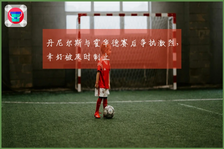 丹尼尔斯与霍华德赛后争执激烈，幸好被及时制止