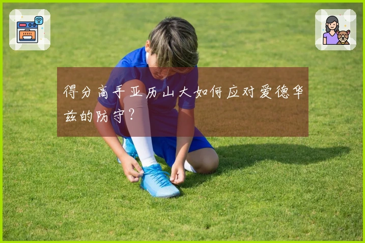 得分高手亚历山大如何应对爱德华兹的防守？